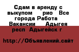 Сдам в аренду с выкупом kia рио - Все города Работа » Вакансии   . Адыгея респ.,Адыгейск г.